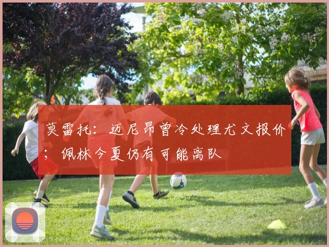 莫雷托：迈尼昂曾冷处理尤文报价；佩林今夏仍有可能离队