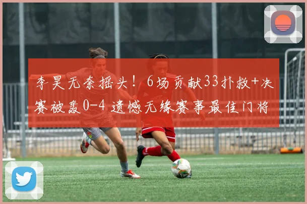 李昊无奈摇头！6场贡献33扑救+决赛被轰0-4 遗憾无缘赛事最佳门将