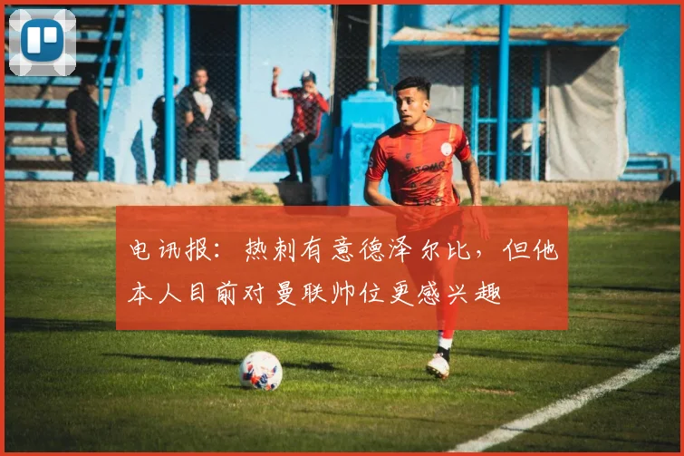 电讯报：热刺有意德泽尔比，但他本人目前对曼联帅位更感兴趣