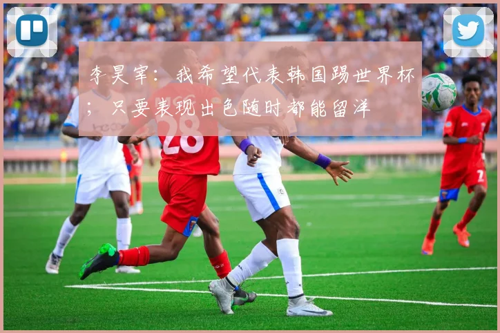 李昊宰：我希望代表韩国踢世界杯；只要表现出色随时都能留洋