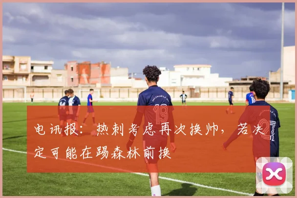 电讯报：热刺考虑再次换帅，若决定可能在踢森林前换