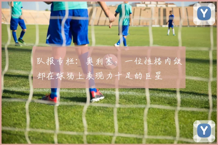 队报专栏：奥利塞，一位性格内敛却在球场上表现力十足的巨星